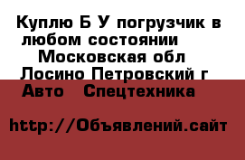 Куплю Б/У погрузчик в любом состоянии, .  - Московская обл., Лосино-Петровский г. Авто » Спецтехника   